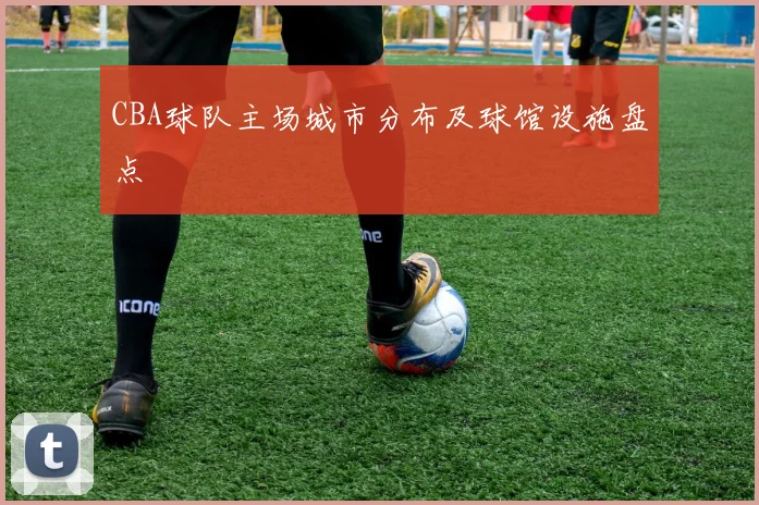 CBA球队主场城市分布及球馆设施盘点