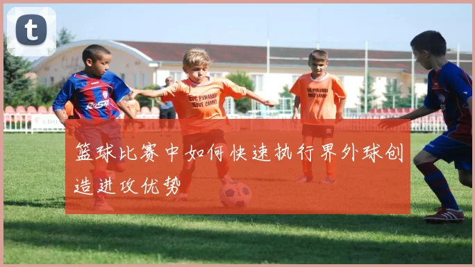 篮球比赛中如何快速执行界外球创造进攻优势