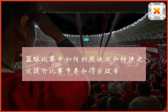 篮球比赛中如何利用快攻和转换进攻提升比赛节奏和得分效率