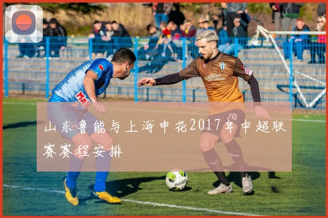山东鲁能与上海申花2017年中超联赛赛程安排