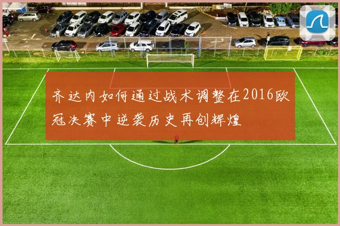 齐达内如何通过战术调整在2016欧冠决赛中逆袭历史再创辉煌