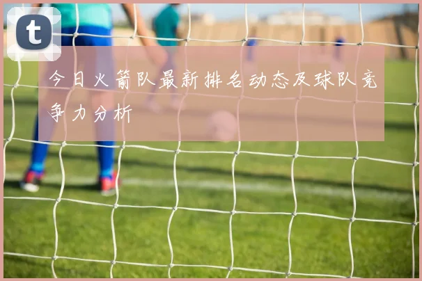 今日火箭队最新排名动态及球队竞争力分析