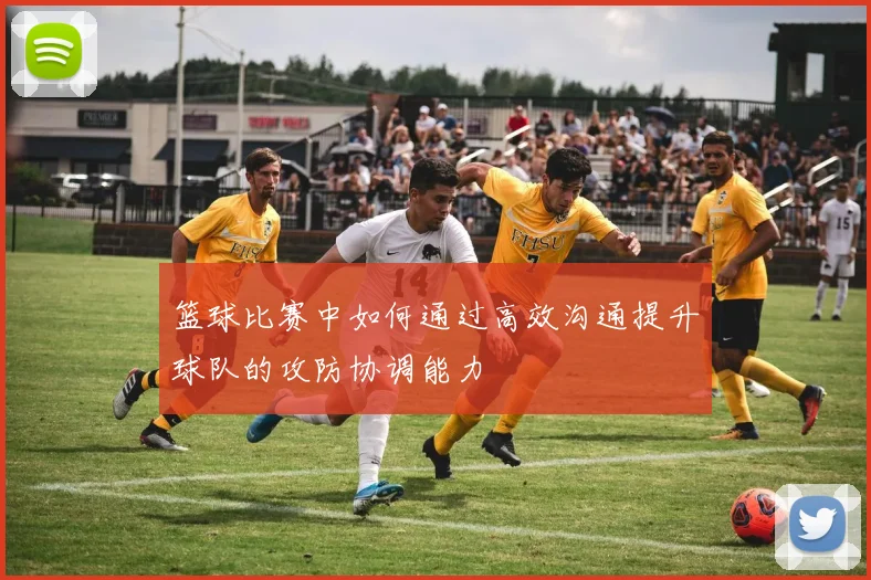 篮球比赛中如何通过高效沟通提升球队的攻防协调能力