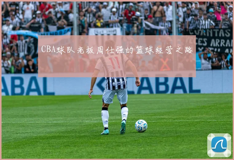 CBA球队老板周仕强的篮球经营之路