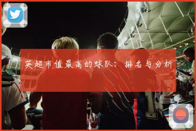 英超市值最高的球队：排名与分析