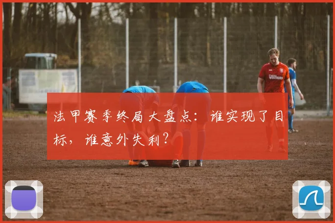 法甲赛季终局大盘点：谁实现了目标，谁意外失利？